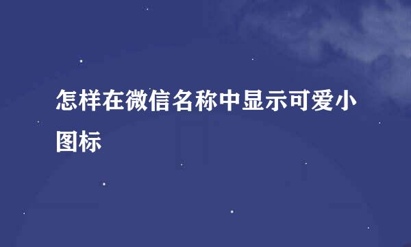 怎样在微信名称中显示可爱小图标