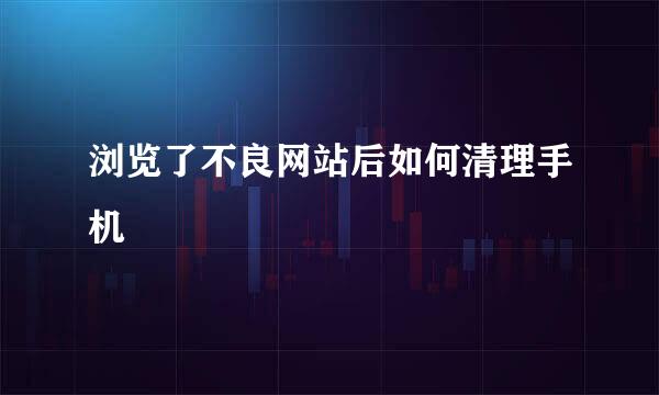 浏览了不良网站后如何清理手机