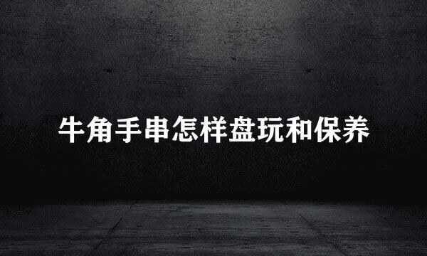 牛角手串怎样盘玩和保养