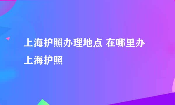 上海护照办理地点 在哪里办上海护照