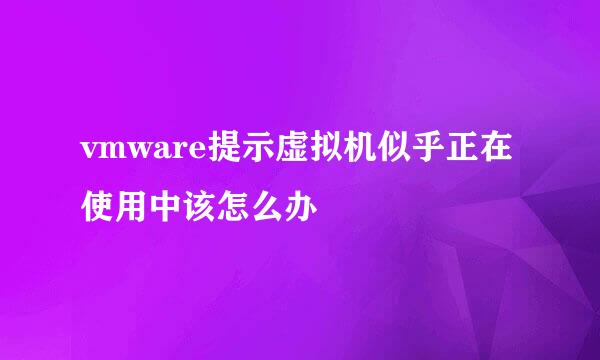 vmware提示虚拟机似乎正在使用中该怎么办