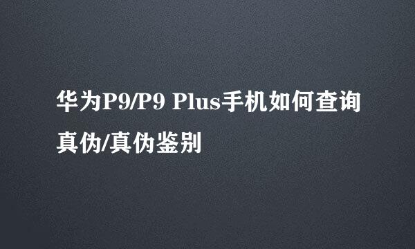 华为P9/P9 Plus手机如何查询真伪/真伪鉴别