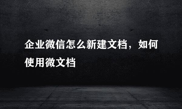 企业微信怎么新建文档，如何使用微文档