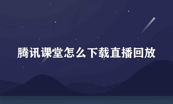 腾讯课堂怎么下载直播回放