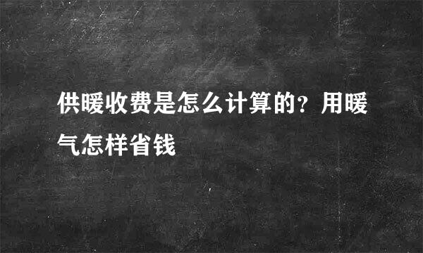 供暖收费是怎么计算的？用暖气怎样省钱