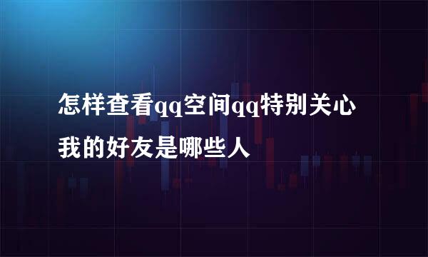 怎样查看qq空间qq特别关心我的好友是哪些人