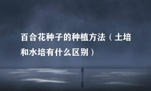 百合花种子的种植方法（土培和水培有什么区别）