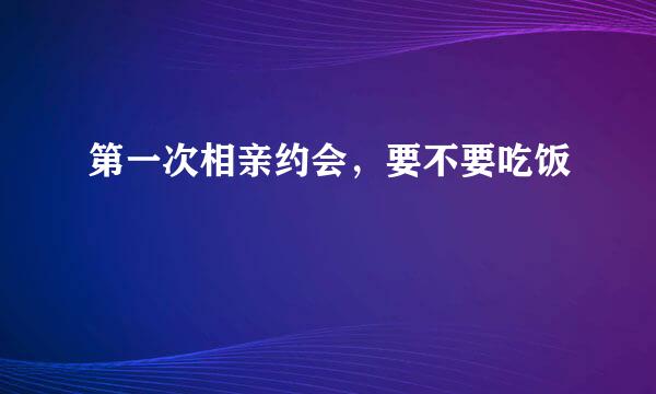 第一次相亲约会，要不要吃饭