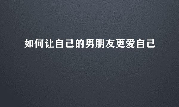 如何让自己的男朋友更爱自己