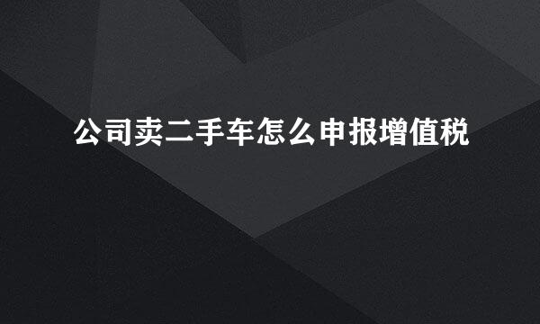 公司卖二手车怎么申报增值税