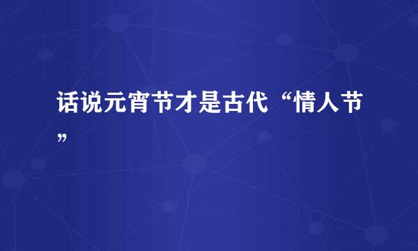 话说元宵节才是古代“情人节”