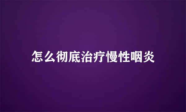 怎么彻底治疗慢性咽炎