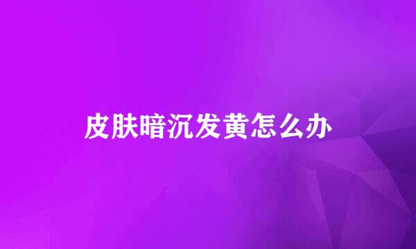皮肤暗沉发黄怎么办