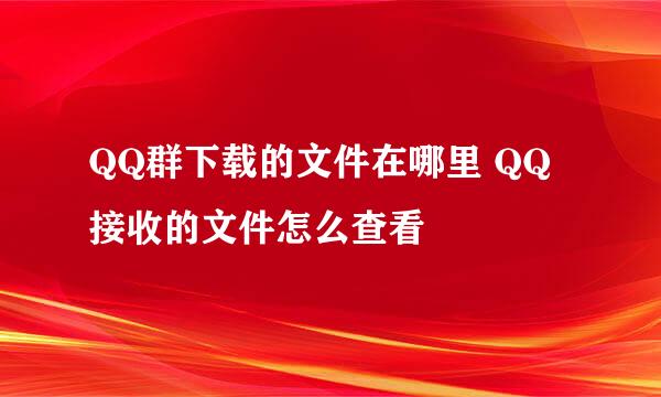 QQ群下载的文件在哪里 QQ接收的文件怎么查看