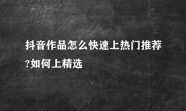 抖音作品怎么快速上热门推荐?如何上精选