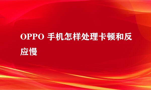 OPPO 手机怎样处理卡顿和反应慢