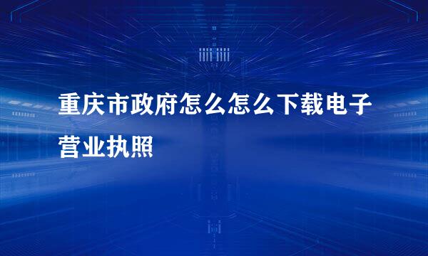 重庆市政府怎么怎么下载电子营业执照