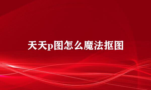 天天p图怎么魔法抠图