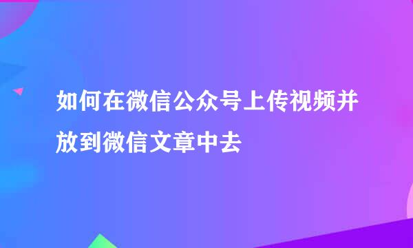 如何在微信公众号上传视频并放到微信文章中去