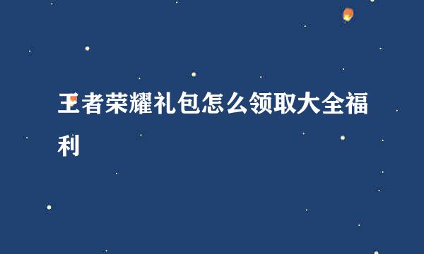 王者荣耀礼包怎么领取大全福利