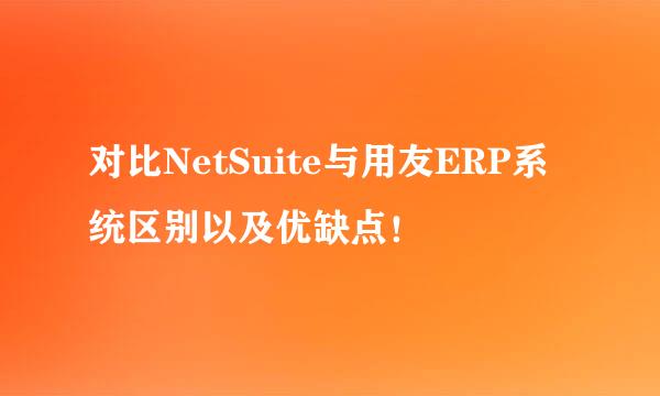 对比NetSuite与用友ERP系统区别以及优缺点！