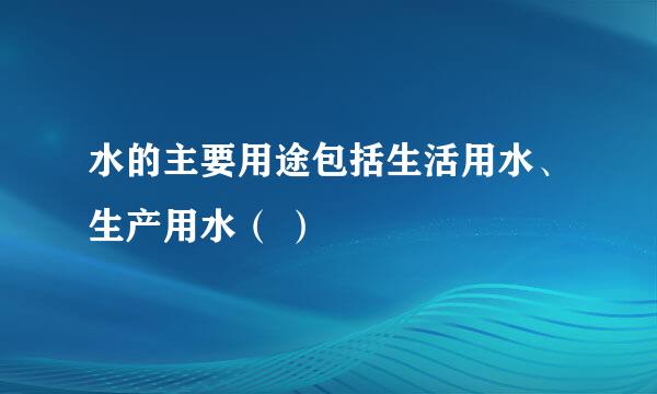 水的主要用途包括生活用水、生产用水（ ）