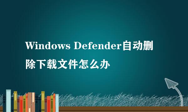 Windows Defender自动删除下载文件怎么办