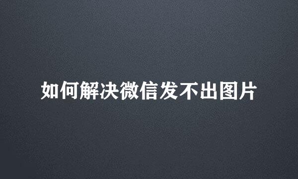 如何解决微信发不出图片