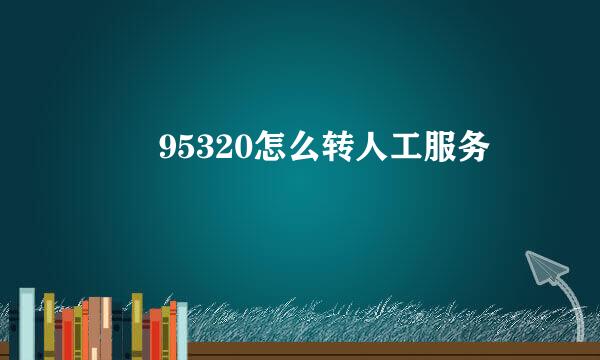 ​ ​95320怎么转人工服务