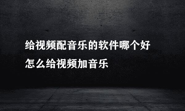 给视频配音乐的软件哪个好 怎么给视频加音乐