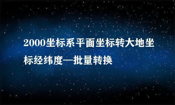 2000坐标系平面坐标转大地坐标经纬度—批量转换