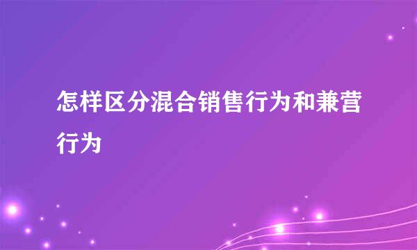 怎样区分混合销售行为和兼营行为