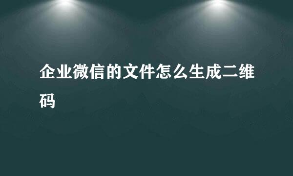 企业微信的文件怎么生成二维码