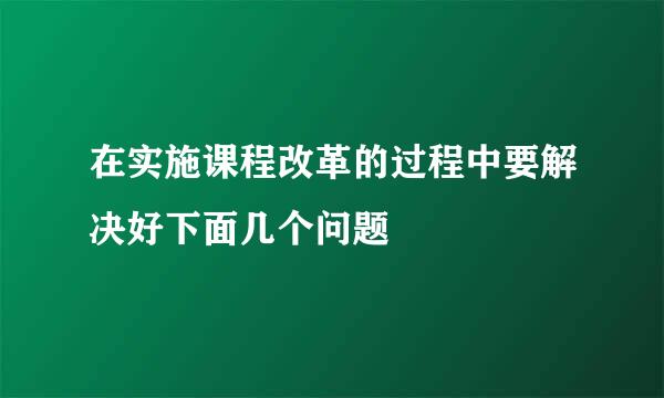 在实施课程改革的过程中要解决好下面几个问题