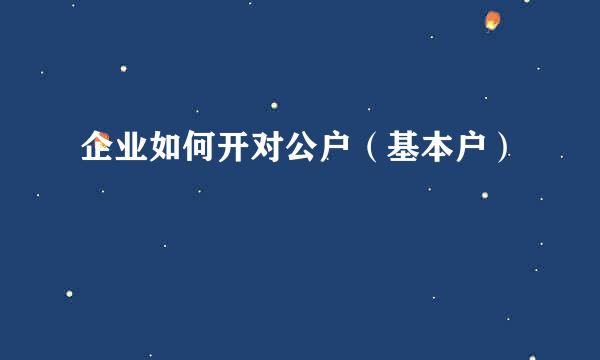 企业如何开对公户（基本户）