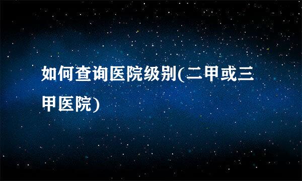 如何查询医院级别(二甲或三甲医院)