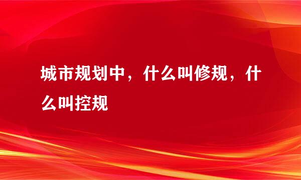 城市规划中，什么叫修规，什么叫控规