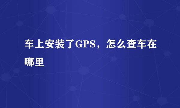 车上安装了GPS，怎么查车在哪里