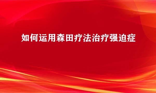如何运用森田疗法治疗强迫症
