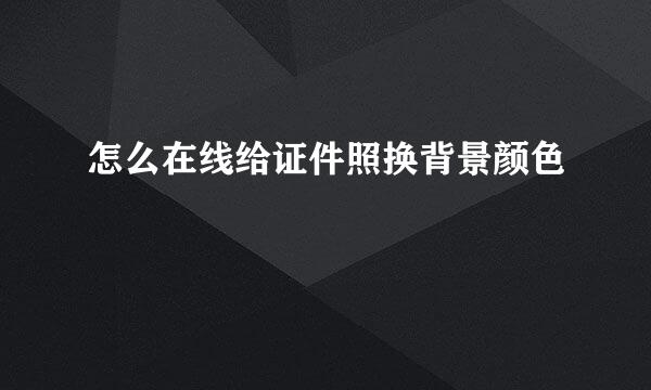 怎么在线给证件照换背景颜色