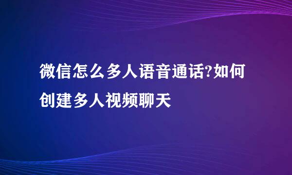 微信怎么多人语音通话?如何创建多人视频聊天