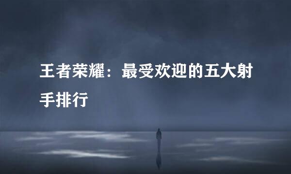 王者荣耀：最受欢迎的五大射手排行