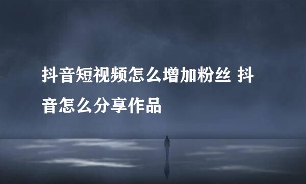 抖音短视频怎么增加粉丝 抖音怎么分享作品