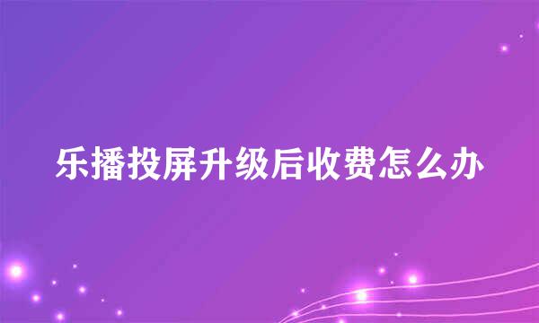 乐播投屏升级后收费怎么办