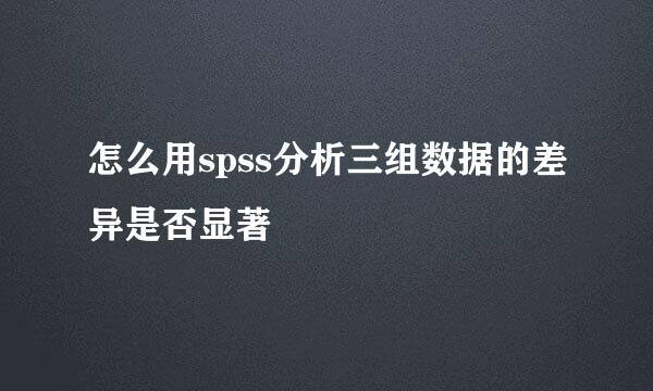 怎么用spss分析三组数据的差异是否显著