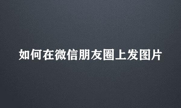 如何在微信朋友圈上发图片
