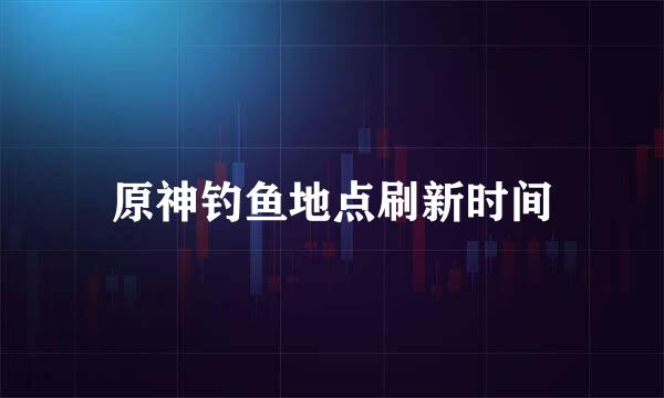 原神钓鱼地点刷新时间