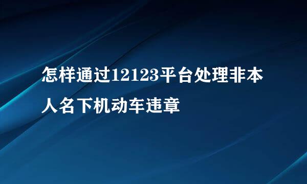 怎样通过12123平台处理非本人名下机动车违章