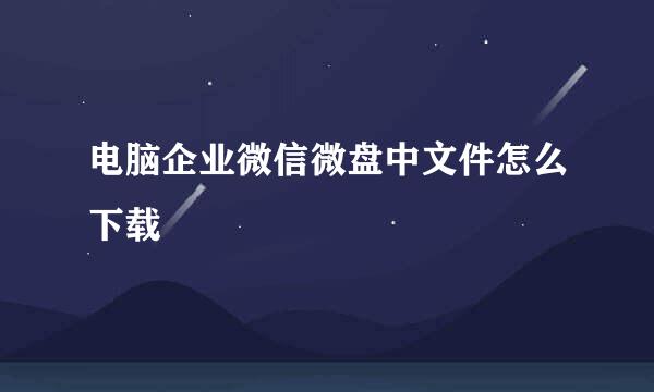 电脑企业微信微盘中文件怎么下载
