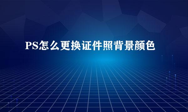 PS怎么更换证件照背景颜色